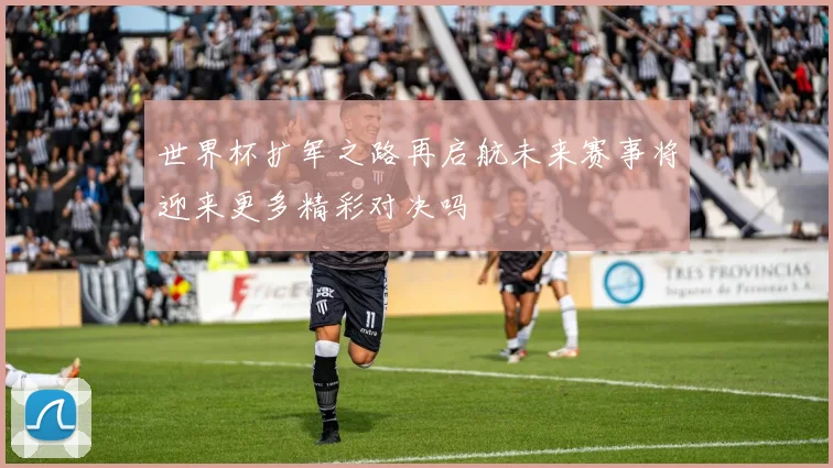 世界杯扩军之路再启航未来赛事将迎来更多精彩对决吗