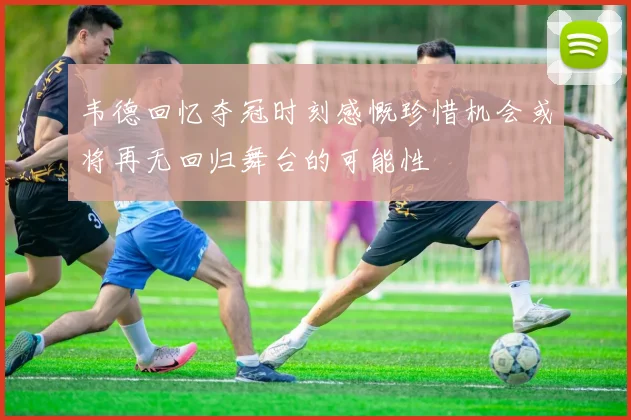 韦德回忆夺冠时刻感慨珍惜机会或将再无回归舞台的可能性