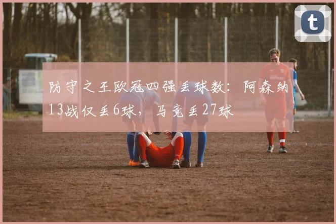 防守之王欧冠四强丢球数：阿森纳13战仅丢6球，马竞丢27球