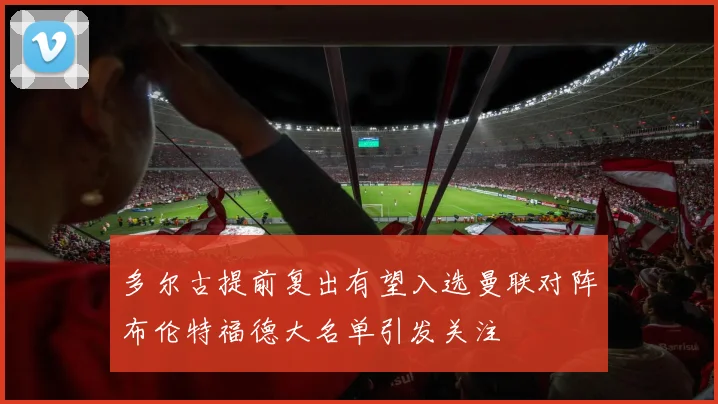 多尔古提前复出有望入选曼联对阵布伦特福德大名单引发关注