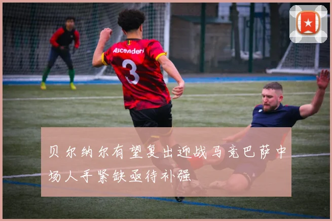贝尔纳尔有望复出迎战马竞巴萨中场人手紧缺亟待补强