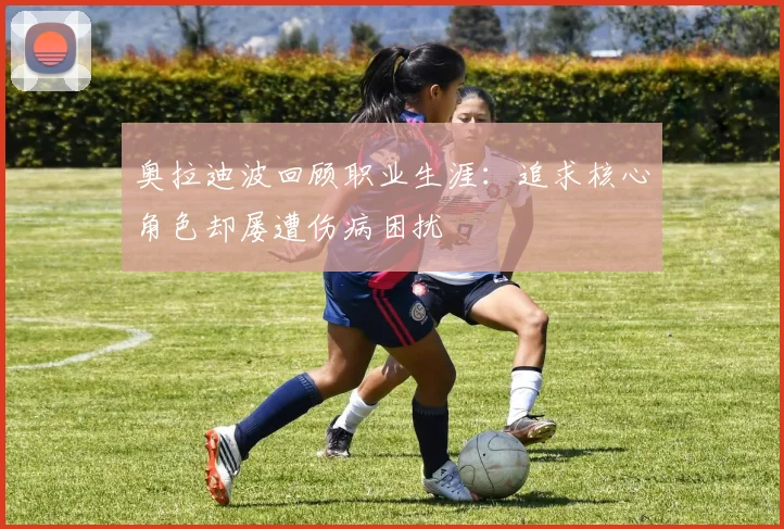 奥拉迪波回顾职业生涯：追求核心角色却屡遭伤病困扰
