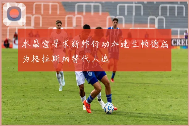 水晶宫寻求新帅行动加速兰帕德成为格拉斯纳替代人选