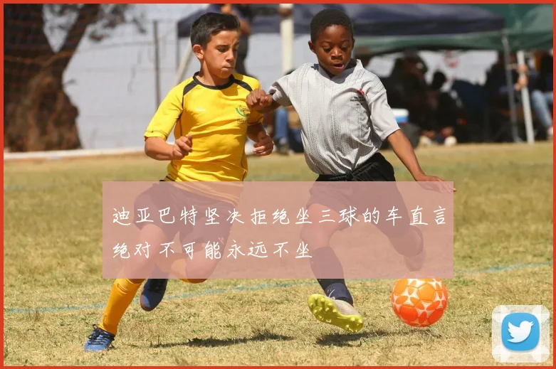 迪亚巴特坚决拒绝坐三球的车直言绝对不可能永远不坐