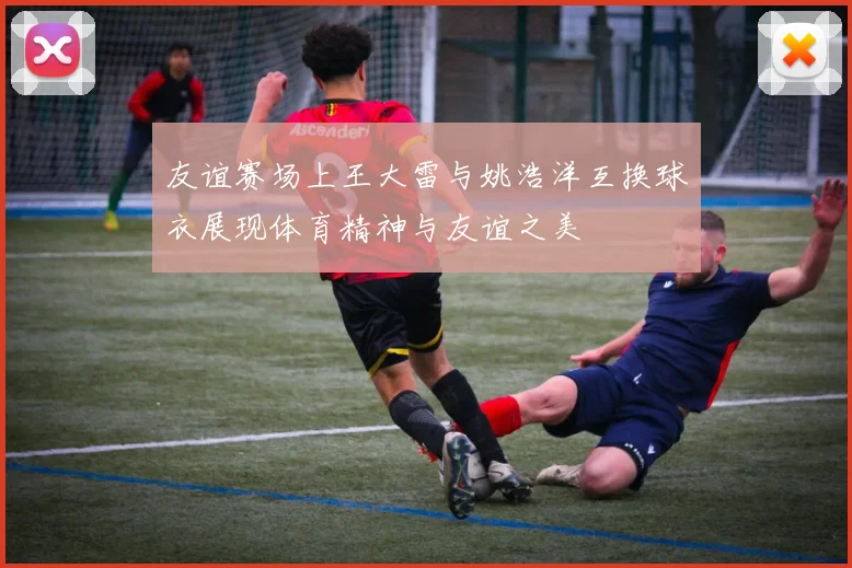 友谊赛场上王大雷与姚浩洋互换球衣展现体育精神与友谊之美