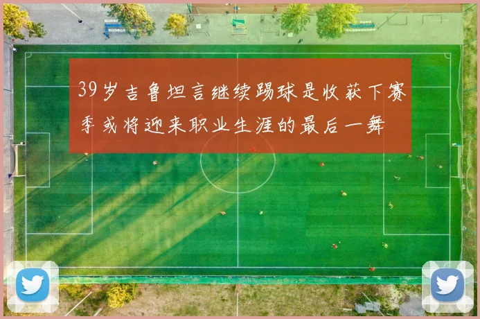39岁吉鲁坦言继续踢球是收获下赛季或将迎来职业生涯的最后一舞