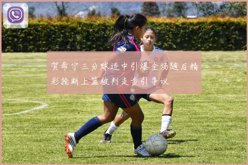 贺希宁三分球连中引爆全场随后精彩抢断上篮被判走步引争议