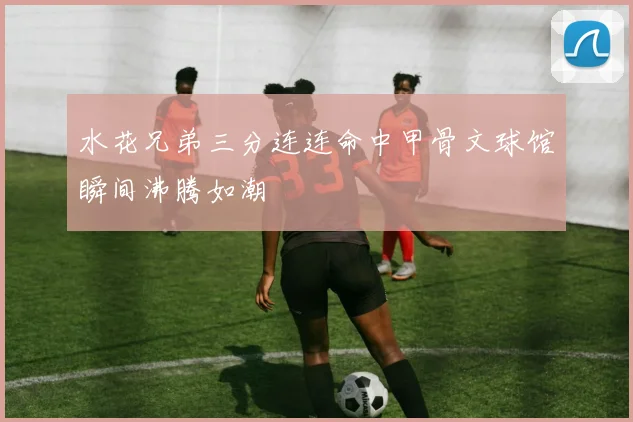 水花兄弟三分连连命中甲骨文球馆瞬间沸腾如潮