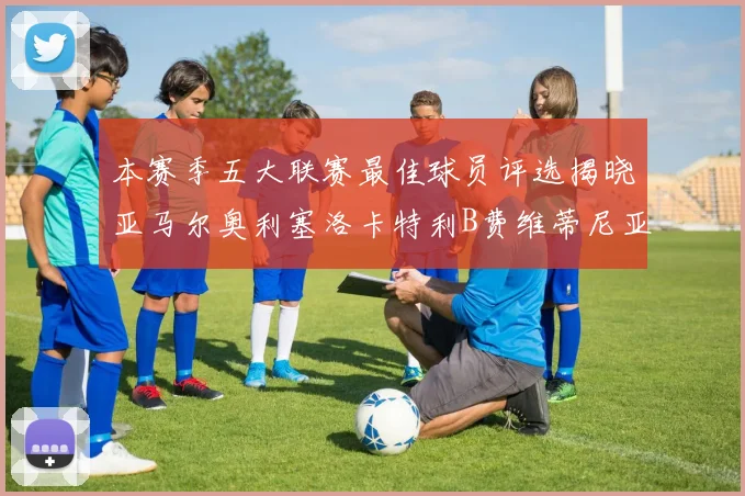 本赛季五大联赛最佳球员评选揭晓亚马尔奥利塞洛卡特利B费维蒂尼亚入围