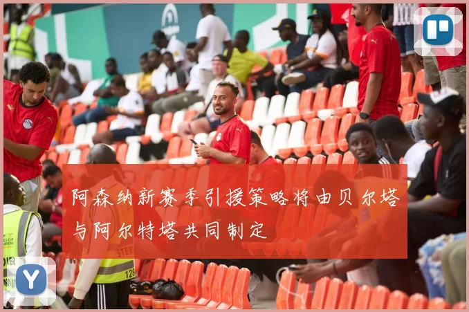 阿森纳新赛季引援策略将由贝尔塔与阿尔特塔共同制定